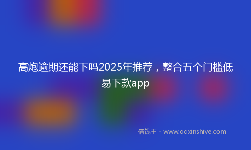 高炮逾期还能下吗2025年推荐，整合五个门槛低易下款app