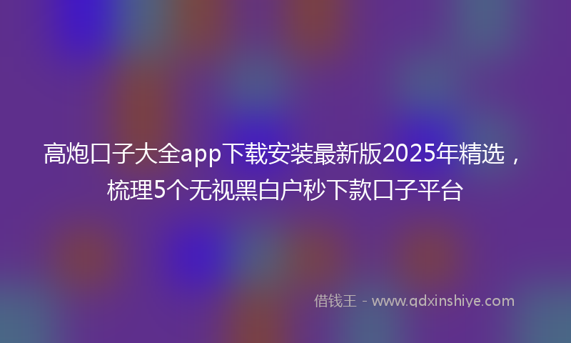 高炮口子大全app下载安装最新版2025年精选，梳理5个无视黑白户秒下款口子平台