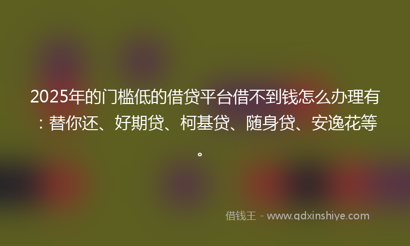 2025年的门槛低的借贷平台借不到钱怎么办理有：替你还、好期贷、柯基贷、随身贷、安逸花等。