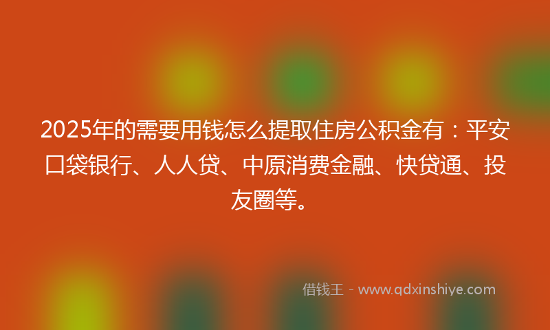 2025年的需要用钱怎么提取住房公积金有：平安口袋银行、人人贷、中原消费金融、快贷通、投友圈等。