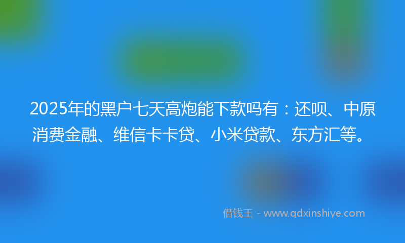 2025年的黑户七天高炮能下款吗有：还呗、中原消费金融、维信卡卡贷、小米贷款、东方汇等。