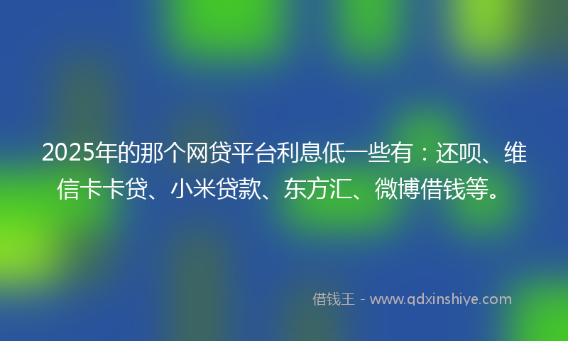 2025年的那个网贷平台利息低一些有：还呗、维信卡卡贷、小米贷款、东方汇、微博借钱等。