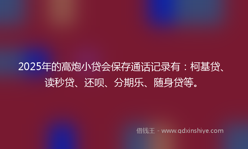 2025年的高炮小贷会保存通话记录有：柯基贷、读秒贷、还呗、分期乐、随身贷等。