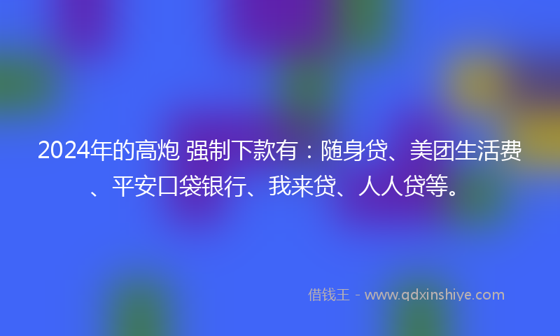 2024年的高炮 强制下款有：随身贷、美团生活费、平安口袋银行、我来贷、人人贷等。