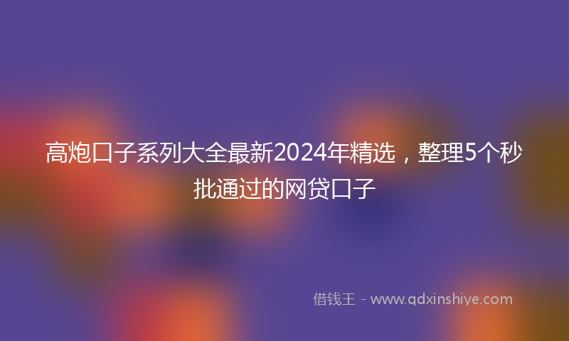 高炮口子系列大全最新2024年精选，整理5个秒批通过的网贷口子