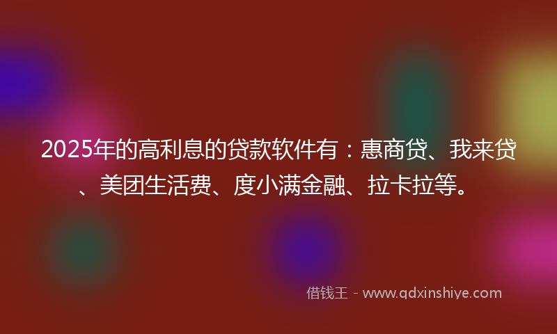 2025年的高利息的贷款软件有：惠商贷、我来贷、美团生活费、度小满金融、拉卡拉等。