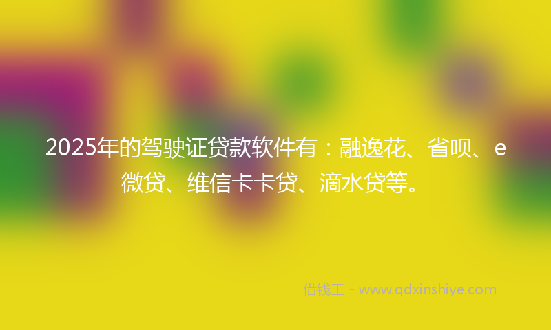 2025年的驾驶证贷款软件有：融逸花、省呗、e微贷、维信卡卡贷、滴水贷等。