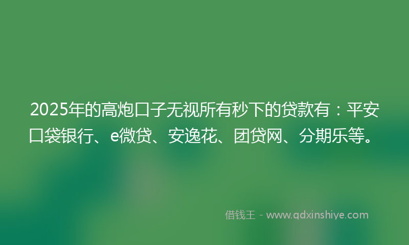2025年的高炮口子无视所有秒下的贷款有：平安口袋银行、e微贷、安逸花、团贷网、分期乐等。