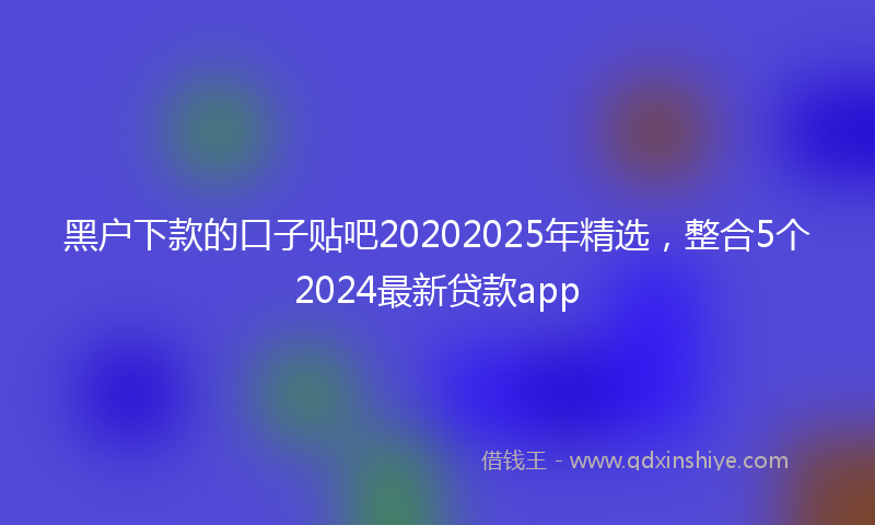 黑户下款的口子贴吧20202025年精选，整合5个2024最新贷款app