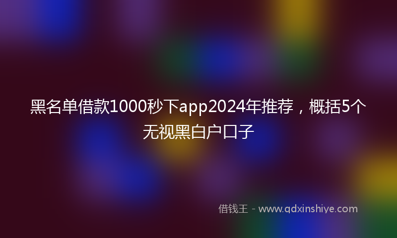 黑名单借款1000秒下app2024年推荐，概括5个无视黑白户口子