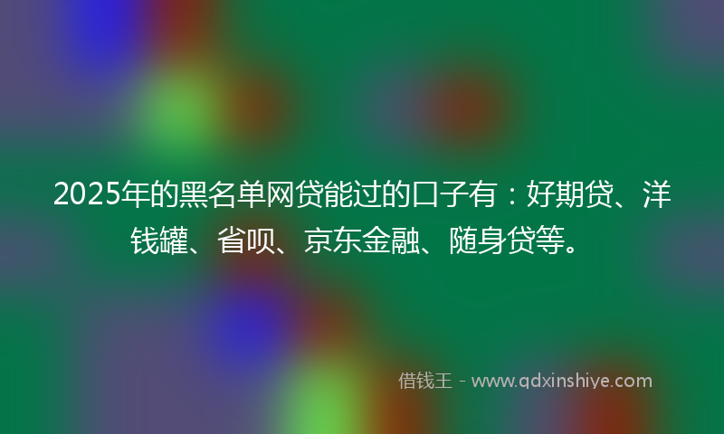 2025年的黑名单网贷能过的口子有：好期贷、洋钱罐、省呗、京东金融、随身贷等。