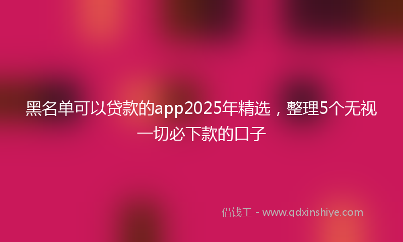 黑名单可以贷款的app2025年精选，整理5个无视一切必下款的口子