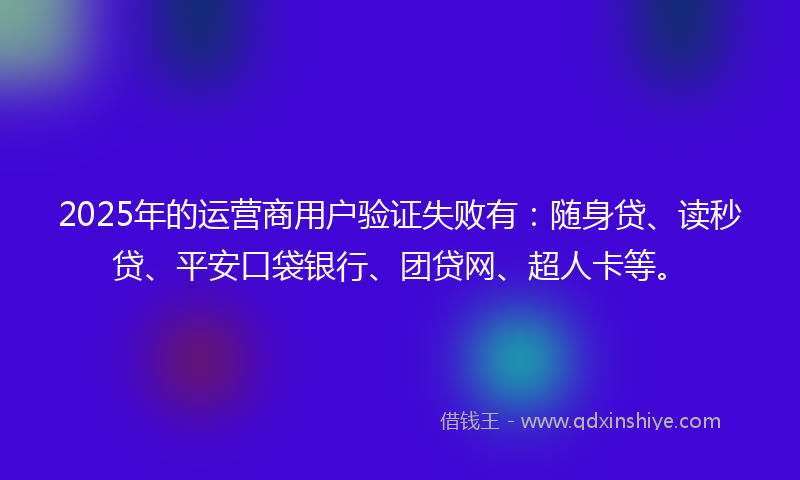 2025年的运营商用户验证失败有：随身贷、读秒贷、平安口袋银行、团贷网、超人卡等。