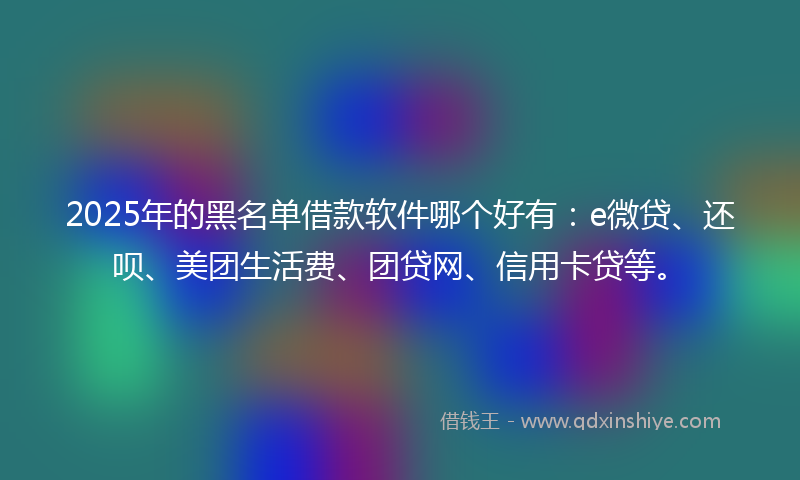 2025年的黑名单借款软件哪个好有：e微贷、还呗、美团生活费、团贷网、信用卡贷等。