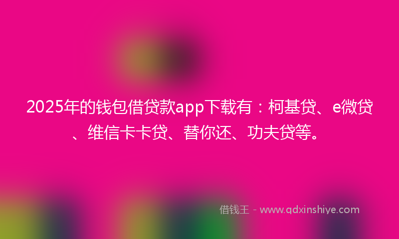 2025年的钱包借贷款app下载有：柯基贷、e微贷、维信卡卡贷、替你还、功夫贷等。