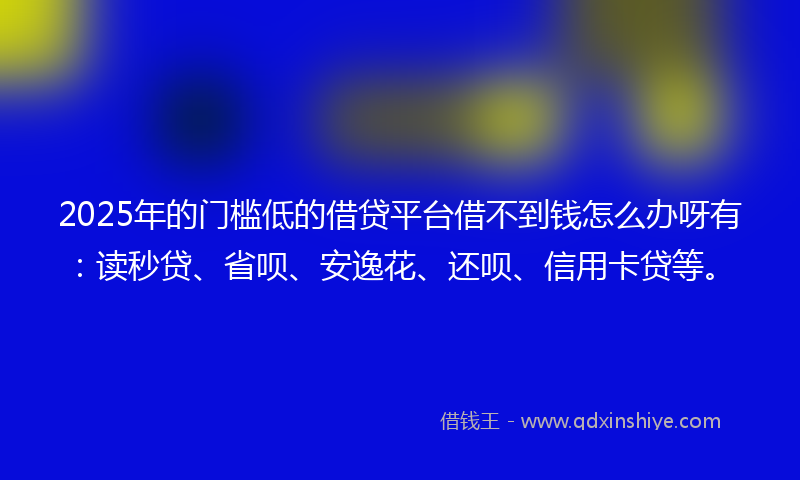 2025年的门槛低的借贷平台借不到钱怎么办呀有：读秒贷、省呗、安逸花、还呗、信用卡贷等。