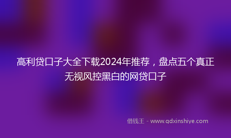 高利贷口子大全下载2024年推荐，盘点五个真正无视风控黑白的网贷口子