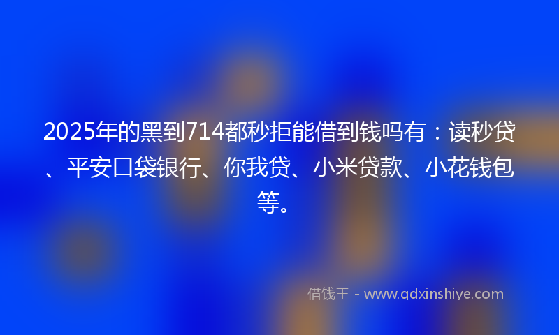 2025年的黑到714都秒拒能借到钱吗有：读秒贷、平安口袋银行、你我贷、小米贷款、小花钱包等。