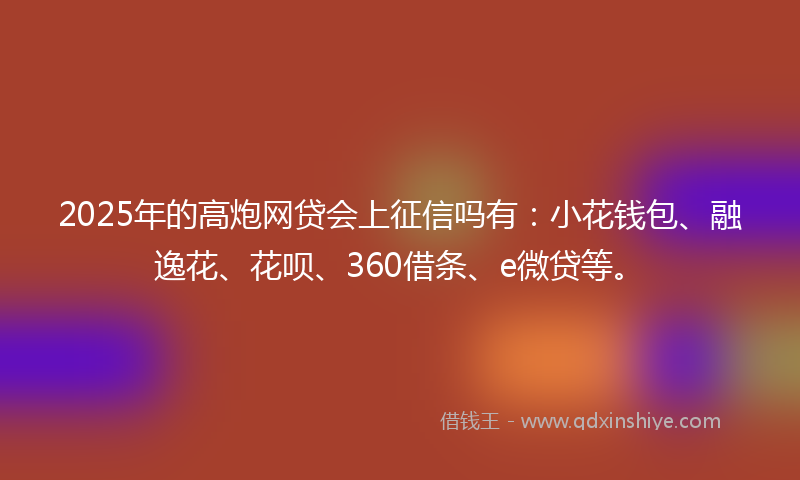 2025年的高炮网贷会上征信吗有：小花钱包、融逸花、花呗、360借条、e微贷等。