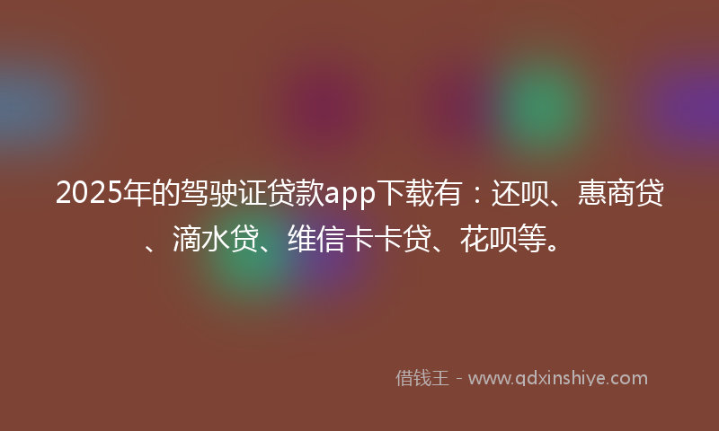 2025年的驾驶证贷款app下载有：还呗、惠商贷、滴水贷、维信卡卡贷、花呗等。