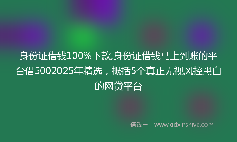 身份证借钱100%下款,身份证借钱马上到账的平台借5002025年精选，概括5个真正无视风控黑白的网贷平台