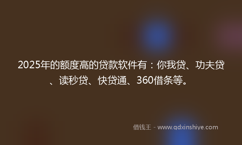 2025年的额度高的贷款软件有：你我贷、功夫贷、读秒贷、快贷通、360借条等。