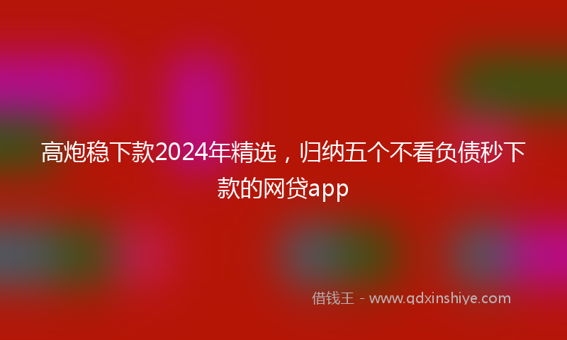 高炮稳下款2024年精选，归纳五个不看负债秒下款的网贷app