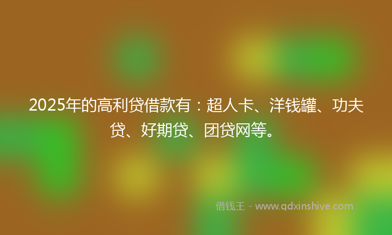 2025年的高利贷借款有：超人卡、洋钱罐、功夫贷、好期贷、团贷网等。