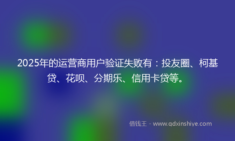 2025年的运营商用户验证失败有：投友圈、柯基贷、花呗、分期乐、信用卡贷等。
