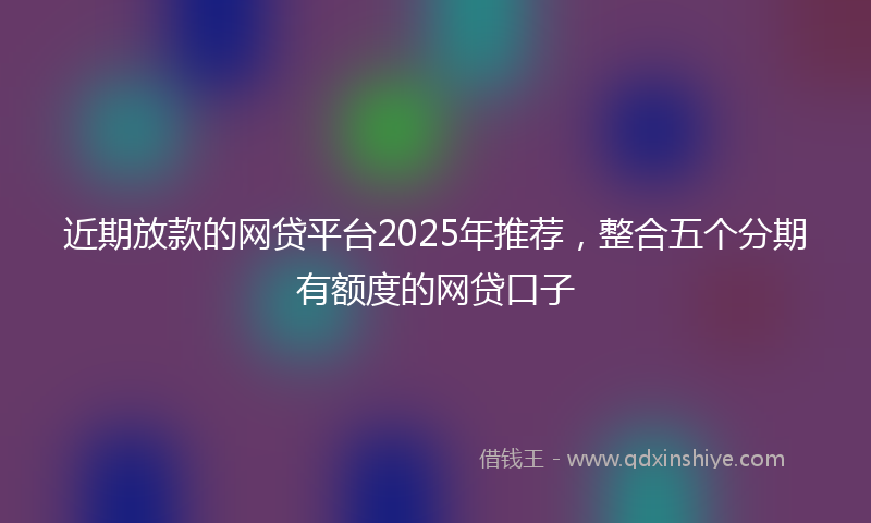 近期放款的网贷平台2025年推荐，整合五个分期有额度的网贷口子