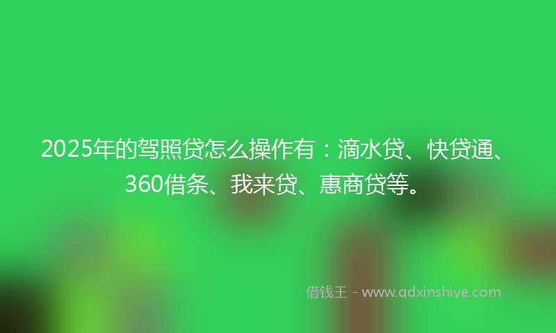 2025年的驾照贷怎么操作有：滴水贷、快贷通、360借条、我来贷、惠商贷等。