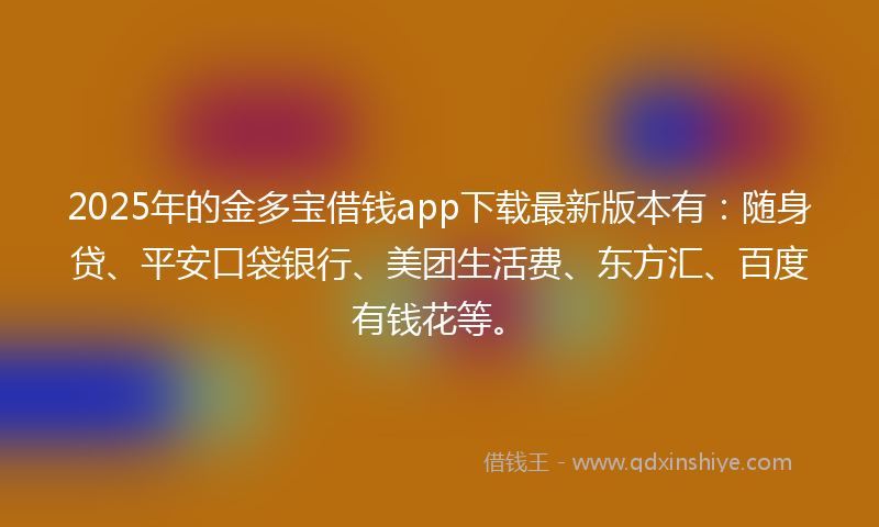 2025年的金多宝借钱app下载最新版本有：随身贷、平安口袋银行、美团生活费、东方汇、百度有钱花等。