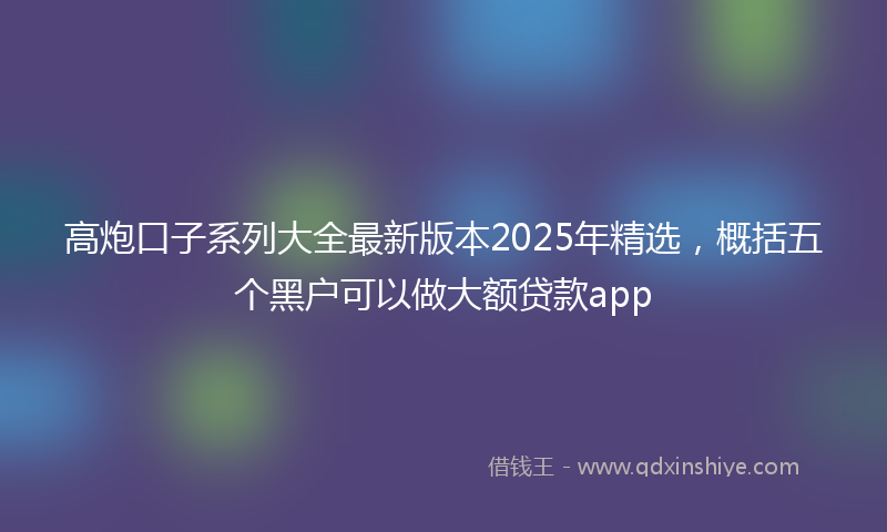 高炮口子系列大全最新版本2025年精选，概括五个黑户可以做大额贷款app