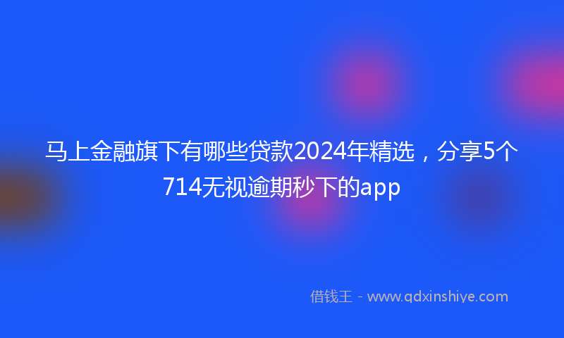 马上金融旗下有哪些贷款2024年精选，分享5个714无视逾期秒下的app