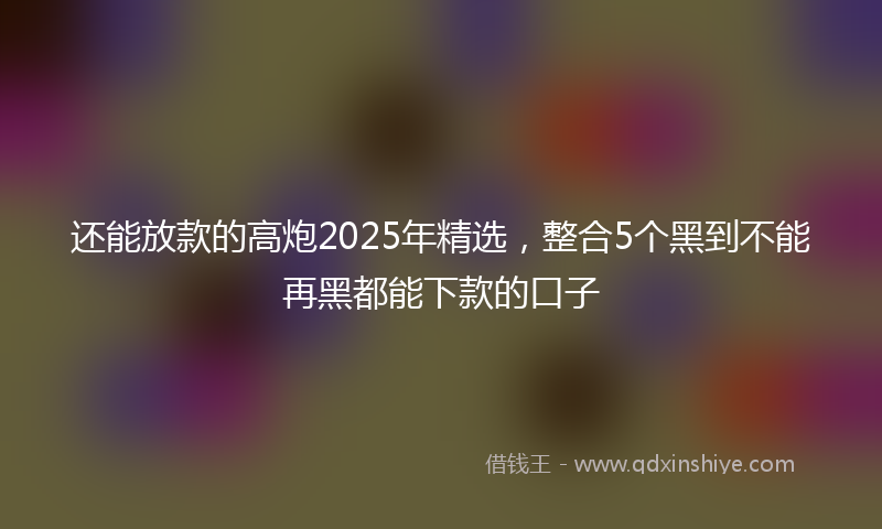 还能放款的高炮2025年精选，整合5个黑到不能再黑都能下款的口子