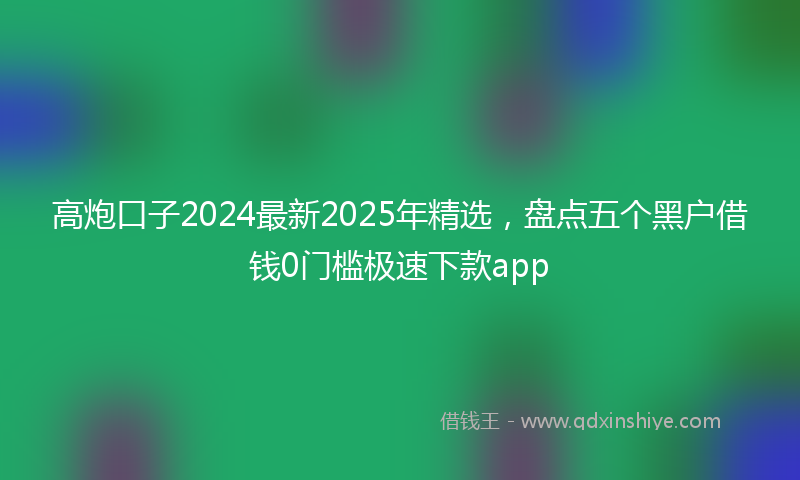 高炮口子2024最新2025年精选，盘点五个黑户借钱0门槛极速下款app