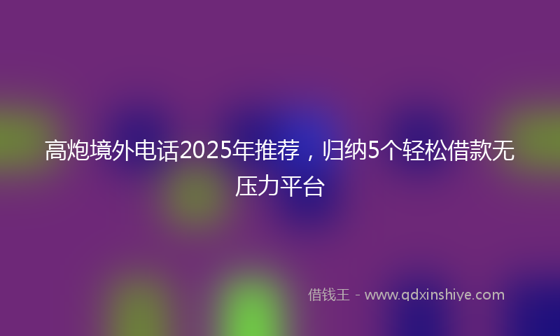 高炮境外电话2025年推荐，归纳5个轻松借款无压力平台