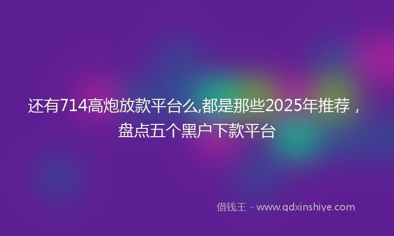 还有714高炮放款平台么,都是那些2025年推荐，盘点五个黑户下款平台