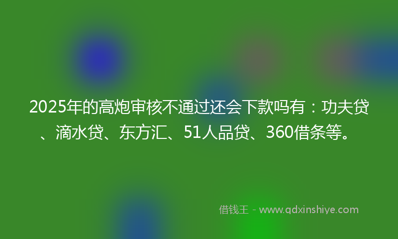 2025年的高炮审核不通过还会下款吗有：功夫贷、滴水贷、东方汇、51人品贷、360借条等。
