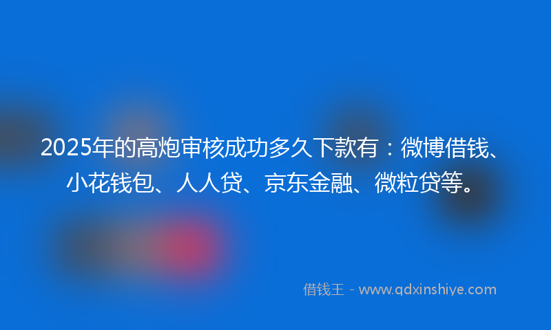 2025年的高炮审核成功多久下款有：微博借钱、小花钱包、人人贷、京东金融、微粒贷等。
