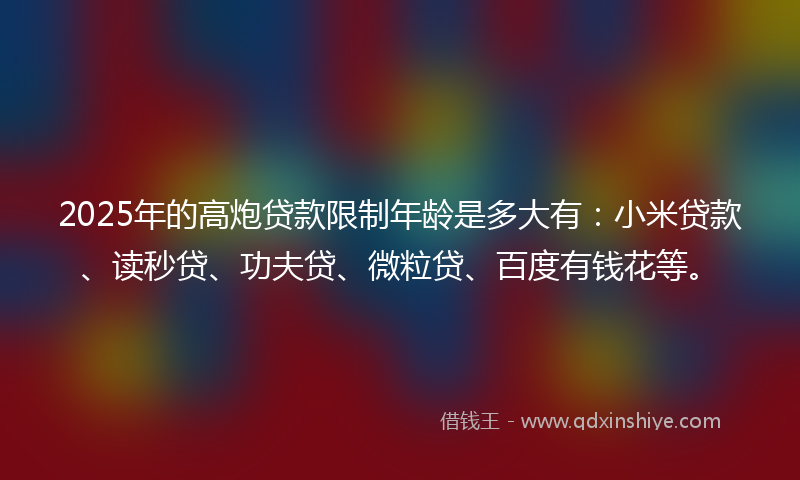 2025年的高炮贷款限制年龄是多大有：小米贷款、读秒贷、功夫贷、微粒贷、百度有钱花等。