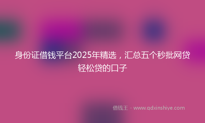 身份证借钱平台2025年精选，汇总五个秒批网贷轻松贷的口子