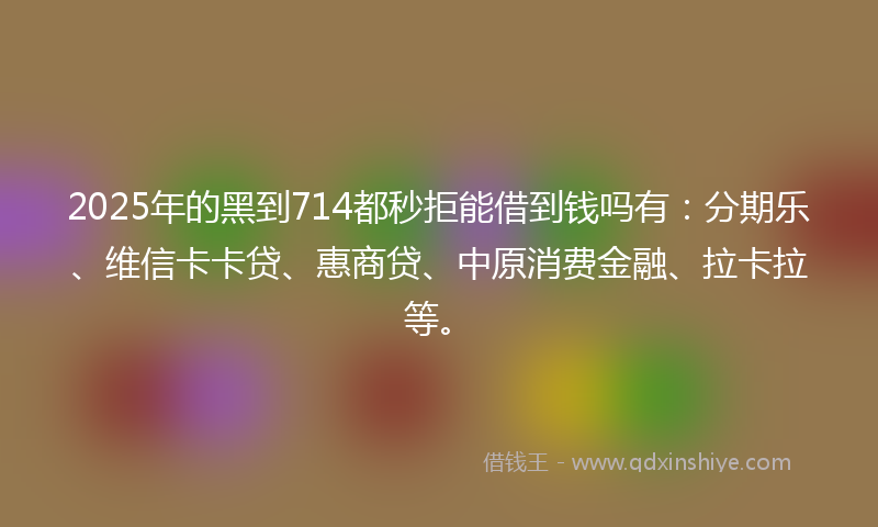 2025年的黑到714都秒拒能借到钱吗有：分期乐、维信卡卡贷、惠商贷、中原消费金融、拉卡拉等。