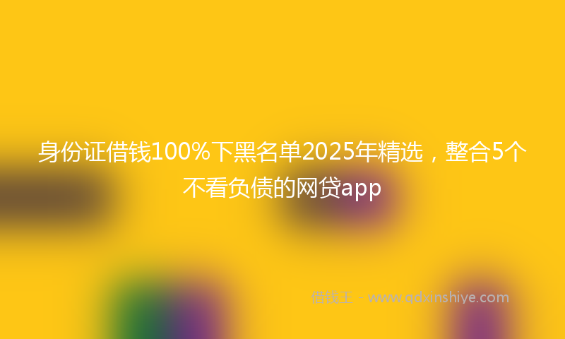 身份证借钱100%下黑名单2025年精选，整合5个不看负债的网贷app