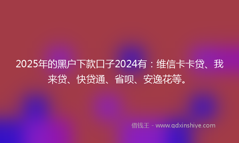 2025年的黑户下款口子2024有：维信卡卡贷、我来贷、快贷通、省呗、安逸花等。