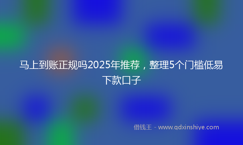 马上到账正规吗2025年推荐，整理5个门槛低易下款口子