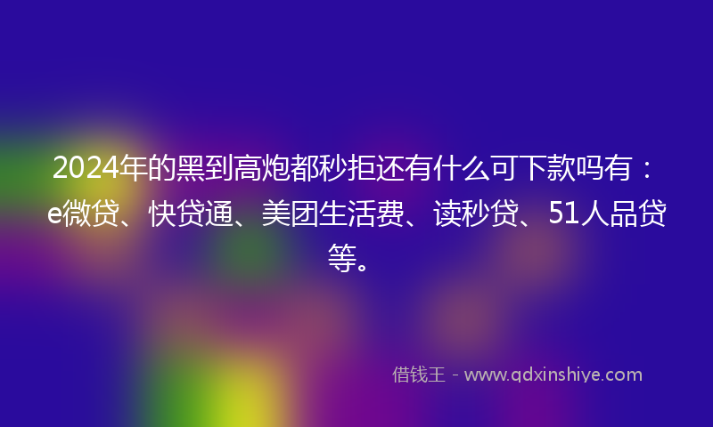 2024年的黑到高炮都秒拒还有什么可下款吗有：e微贷、快贷通、美团生活费、读秒贷、51人品贷等。