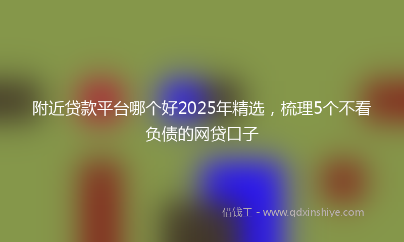 附近贷款平台哪个好2025年精选，梳理5个不看负债的网贷口子