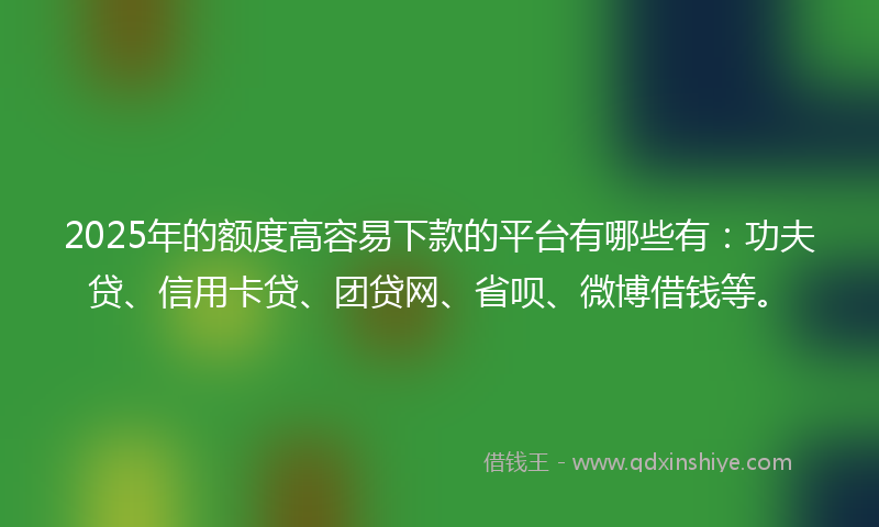 2025年的额度高容易下款的平台有哪些有：功夫贷、信用卡贷、团贷网、省呗、微博借钱等。