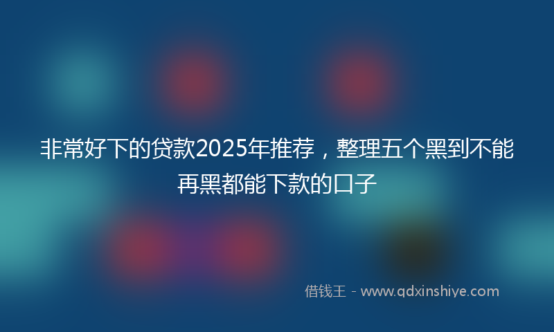 非常好下的贷款2025年推荐，整理五个黑到不能再黑都能下款的口子